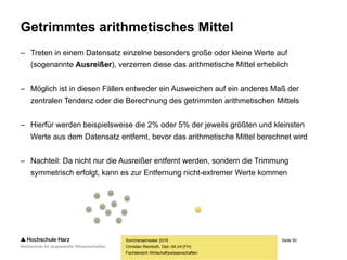Seite 50
Fachbereich Wirtschaftswissenschaften
Getrimmtes arithmetisches Mittel
– Treten in einem Datensatz einzelne besonders große oder kleine Werte auf
(sogenannte Ausreißer), verzerren diese das arithmetische Mittel erheblich
– Möglich ist in diesen Fällen entweder ein Ausweichen auf ein anderes Maß der
zentralen Tendenz oder die Berechnung des getrimmten arithmetischen Mittels
– Hierfür werden beispielsweise die 2% oder 5% der jeweils größten und kleinsten
Werte aus dem Datensatz entfernt, bevor das arithmetische Mittel berechnet wird
– Nachteil: Da nicht nur die Ausreißer entfernt werden, sondern die Trimmung
symmetrisch erfolgt, kann es zur Entfernung nicht-extremer Werte kommen
Sommersemester 2016
Christian Reinboth, Dipl.-Wi.Inf.(FH)
 