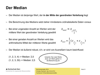 Seite 51
Fachbereich Wirtschaftswissenschaften
Der Median
– Der Median ist derjenige Wert, der in der Mitte der geordneten Verteilung liegt
– Die Berechnung des Medians setzt daher mindestens ordinalskalierte Daten voraus
– Bei einer ungeraden Anzahl an Werten wird der
mittlere Wert der geordneten Verteilung gewählt
– Bei einer geraden Anzahl an Werten wird das
arithmetische Mittel der mittleren Werte gewählt
– Der Median ist äußerst robust, d.h. er wird von Ausreißern kaum beeinflusst:
(1, 2, 3, 4) -> Median: 2,5
(1, 2, 3, 50) -> Median: 2,5
Sommersemester 2016
Christian Reinboth, Dipl.-Wi.Inf.(FH)
)
2
1
(
 nmed xx
)(
2
1
)1
2
()
2
( 
 nnmed xxx
Ursache: Nur zwei Werte
(bzw. ein Wert) gehen in
die Berechnung ein
 