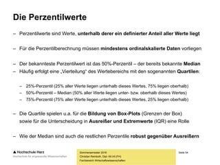 Seite 54
Fachbereich Wirtschaftswissenschaften
Die Perzentilwerte
– Perzentilwerte sind Werte, unterhalb derer ein definierter Anteil aller Werte liegt
– Für die Perzentilberechnung müssen mindestens ordinalskalierte Daten vorliegen
– Der bekannteste Perzentilwert ist das 50%-Perzentil – der bereits bekannte Median
– Häufig erfolgt eine „Vierteilung“ des Wertebereichs mit den sogenannten Quartilen:
– 25%-Perzentil (25% aller Werte liegen unterhalb dieses Wertes, 75% liegen oberhalb)
– 50%-Perzentil – Median (50% aller Werte liegen unter- bzw. oberhalb dieses Wertes)
– 75%-Perzentil (75% aller Werte liegen unterhalb dieses Wertes, 25% liegen oberhalb)
– Die Quartile spielen u.a. für die Bildung von Box-Plots (Grenzen der Box)
sowie für die Unterscheidung in Ausreißer und Extremwerte (IQR) eine Rolle
– Wie der Median sind auch die restlichen Perzentile robust gegenüber Ausreißern
Sommersemester 2016
Christian Reinboth, Dipl.-Wi.Inf.(FH)
 