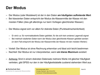 Seite 59
Fachbereich Wirtschaftswissenschaften
Der Modus
– Der Modus (oder Modalwert) ist der in den Daten am häufigsten auftretende Wert
– Bei klassierten Daten entspricht der Modus die Klassenmitte der Klasse mit den
meisten Fällen (dies gilt allerdings nur beim Vorliegen gleichbreiter Klassen)
– Der Modus eignet sich vor allem für diskrete Daten (Punktwahrscheinlichkeit)
– Er wird v.a. für nominalskalierte Daten gebildet, für die sich kein anderes Lagemaß eignet
– Bei metrisch skalierten Daten kann der Modus über gleichbreite Klassen gebildet werden
(in dem Fall entspricht der Modus der Klassenmitte der Klasse mit den meisten Werten)
– Vorteil: Der Modus ist ohne Rechnung erkennbar und lässt sich leicht bestimmen
– Nachteil: Der Modus ist nur interpretierbar, wenn ein klares Maximum existiert
– Achtung: Sind in einem diskreten Datensatz mehrere Werte mit gleicher Häufigkeit
vertreten, gibt SPSS nur den in der Häufigkeitstabelle zuoberst stehenden Wert aus
Sommersemester 2016
Christian Reinboth, Dipl.-Wi.Inf.(FH)
 