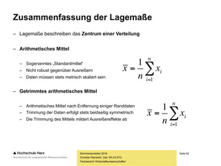 Seite 62
Fachbereich Wirtschaftswissenschaften
Zusammenfassung der Lagemaße
– Lagemaße beschreiben das Zentrum einer Verteilung
– Arithmetisches Mittel
– Sogenanntes „Standardmittel“
– Nicht robust gegenüber Ausreißern
– Daten müssen stets metrisch skaliert sein
– Getrimmtes arithmetisches Mittel
– Arithmetisches Mittel nach Entfernung einiger Randdaten
– Trimmung der Daten erfolgt stets beidseitig symmetrisch
– Die Trimmung des Mittels mildert Ausreißereffekte ab
Sommersemester 2016
Christian Reinboth, Dipl.-Wi.Inf.(FH)


n
i
ix
n
x
1
1


n
i
ix
n
x
1
1
 