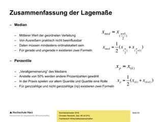 Seite 63
Fachbereich Wirtschaftswissenschaften
Zusammenfassung der Lagemaße
– Median
– Mittlerer Wert der geordneten Verteilung
– Von Ausreißern praktisch nicht beeinflussbar
– Daten müssen mindestens ordinalskaliert sein
– Für gerade und ungerade n existieren zwei Formeln
– Perzentile
– „Verallgemeinerung“ des Medians
– Anstelle von 50% werden andere Prozentzahlen gewählt
– In der Praxis spielen vor allem Quantile und Quartile eine Rolle
– Für ganzzahlige und nicht ganzzahlige (np) existieren zwei Formeln
Sommersemester 2016
Christian Reinboth, Dipl.-Wi.Inf.(FH)
)
2
1
(
 nmed xx
)(
2
1
)1
2
()
2
( 
 nnmed xxx
)(kp xx 
)(
2
1
)1()(  kkp xxx
 