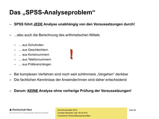 Seite 65
Fachbereich Wirtschaftswissenschaften
Das „SPSS-Analyseproblem“
– SPSS führt JEDE Analyse unabhängig von den Voraussetzungen durch!
– ...also auch die Berechnung des arithmetischen Mittels
– ... aus Schulnoten
– ... aus Geschlechtern
– ... aus Kontonummern
– ... aus Telefonnummern
– ... aus Präferenzrängen
– Bei komplexen Verfahren sind noch weit schlimmere „Vergehen“ denkbar
– Die fachlichen Kenntnisse der Anwender/innen sind daher entscheidend
– Darum: KEINE Analyse ohne vorherige Prüfung der Voraussetzungen!
Sommersemester 2016
Christian Reinboth, Dipl.-Wi.Inf.(FH)
 
