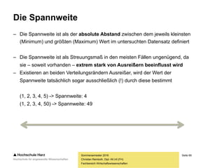 Seite 69
Fachbereich Wirtschaftswissenschaften
Wozu werden Streuungsmaße benötigt?
Sommersemester 2016
Christian Reinboth, Dipl.-Wi.Inf.(FH)
Mitarbeiter Abt. A Einkommen Mitarbeiter Abt. B Einkommen
MA 1 2.500,00 Euro MA 1 4.130,00 Euro
MA 2 2.550,00 Euro MA 2 1.060,00 Euro
MA 3 2.480,00 Euro MA 3 1.110,00 Euro
MA 4 2.630,00 Euro MA 4 5.020,00 Euro
MA 5 3.000,00 Euro MA 5 4.000,00 Euro
MA 6 2.210,00 Euro MA 6 1.250,00 Euro
Summe 15.370,00 Euro Summe 16.570,00 Euro
Arithmetisches Mittel 2.561,67 Euro Arithmetisches Mittel 2.761,67 Euro
Sollte man die
Mittelwerte
direkt
miteinander
vergleichen?
 