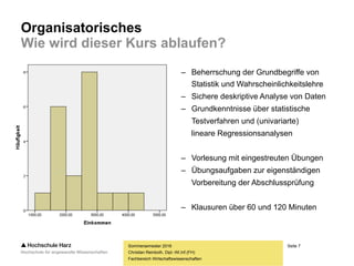 Seite 7
Fachbereich Wirtschaftswissenschaften
Organisatorisches
Wie wird dieser Kurs ablaufen?
Sommersemester 2016
Christian Reinboth, Dipl.-Wi.Inf.(FH)
– Beherrschung der Grundbegriffe von
Statistik und Wahrscheinlichkeitslehre
– Sichere deskriptive Analyse von Daten
– Grundkenntnisse über statistische
Testverfahren und (univariarte)
lineare Regressionsanalysen
– Vorlesung mit eingestreuten Übungen
– Übungsaufgaben zur eigenständigen
Vorbereitung der Abschlussprüfung
– Klausuren über 60 und 120 Minuten
 