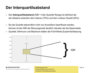 Seite 70
Fachbereich Wirtschaftswissenschaften
Die Spannweite
– Die Spannweite ist als der absolute Abstand zwischen dem jeweils kleinsten
(Minimum) und größten (Maximum) Wert im untersuchten Datensatz definiert
– Die Spannweite ist als Streuungsmaß in den meisten Fällen ungenügend, da
sie – soweit vorhanden – extrem stark von Ausreißern beeinflusst wird
– Existieren an beiden Verteilungsrändern Ausreißer, wird der Wert der
Spannweite tatsächlich sogar ausschließlich (!) durch diese bestimmt
(1, 2, 3, 4, 5) -> Spannweite: 4
(1, 2, 3, 4, 50) -> Spannweite: 49
Sommersemester 2016
Christian Reinboth, Dipl.-Wi.Inf.(FH)
 