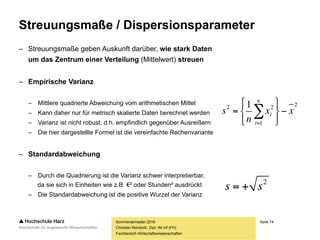Seite 74
Fachbereich Wirtschaftswissenschaften
Übung: Varianz und Standardabweichung
Sommersemester 2016
Christian Reinboth, Dipl.-Wi.Inf.(FH)
8416,2
25
04,71
04,71
8384,13)28,2327(
9584,2)28,2325(
...
7584,10)28,2320(
7584,10)28,2320(
2
2
2
2







80,544
25
13620
13620
72927
62525
...
40020
40020
2
2
2
2







6857,1
8416,2
8416,29584,54180,544
9584,54128,23
2
2




s
s
In welcher
Einheit stehen
die Ergebnisse?
Wie sind die
Ergebnisse zu
interpretieren?
 