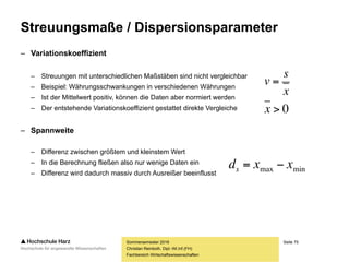 Seite 75
Fachbereich Wirtschaftswissenschaften
Streuungsmaße / Dispersionsparameter
– Streuungsmaße geben Auskunft darüber, wie stark Daten
um das Zentrum einer Verteilung (Mittelwert) streuen
– Empirische Varianz
– Mittlere quadrierte Abweichung vom arithmetischen Mittel
– Kann daher nur für metrisch skalierte Daten berechnet werden
– Varianz ist nicht robust, d.h. empfindlich gegenüber Ausreißern
– Die hier dargestellte Formel ist die vereinfachte Rechenvariante
– Standardabweichung
– Durch die Quadrierung ist die Varianz schwer interpretierbar,
da sie sich in Einheiten wie z.B. €² oder Stunden² ausdrückt
– Die Standardabweichung ist die positive Wurzel der Varianz
Sommersemester 2016
Christian Reinboth, Dipl.-Wi.Inf.(FH)
2
1
22 1
xx
n
s
n
i
i 






 
2
ss 
 