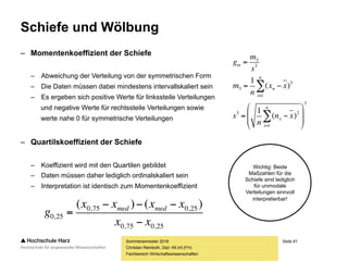 Seite 81
Fachbereich Wirtschaftswissenschaften
Schiefe und Wölbung
Sommersemester 2016
Christian Reinboth, Dipl.-Wi.Inf.(FH)
• Verteilungen können nach Schiefe unterschieden werden
• Symmetrische Verteilungen (spiegelbildlich)
• Linkssteile und rechtsschiefe Verteilungen
• Rechtssteile und linksschiefe Verteilungen
• Zudem kann nach der Wölbung unterschieden werden
• Der Wölbungsgrad entspricht
der Wölbung einer Normalverteilung
• Die Wölbung verläuft flacher als
die Wölbung einer Normalverteilung
• Die Wölbung verläuft spitzer als
die Wölbung einer Normalverteilung
Quelle: Wikimedia Commons / User:
Christian Schirm / Lizenz: gemeinfrei
 
