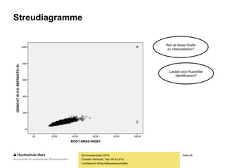Seite 99
Fachbereich Wirtschaftswissenschaften
Streudiagramme
– Streudiagramme stellen die gemeinsame Verteilung der Werte zweier Variablen
(bzw. dreier Variablen in einem 3D-Streudiagramm) dar, indem die entsprechenden
Werte beider Variablen gegeneinander abgetragen werden
– Lage und Verteilung der Wertepaare ermöglichen Rückschlüsse auf mögliche
Zusammenhänge -> Einstieg in die inhaltliche Interpretation von Datensätzen
– Beispiel: Treten in der Tendenz große Werte der einen Variablen gepaart mit großen
Werten der anderen Variablen auf, so kann ein positiver Zusammenhang vermutet
werden (beispielsweise bei Werbeausgaben und Verkaufszahlen)
– Ein gefundener Zusammenhang kann nicht in eine bestimmte Richtung interpretiert
werden, d.h. aus der Grafik ist nicht abzulesen, ob Variable A Variable B beeinflusst
oder umgekehrt, bzw. ob lediglich ein Scheinzusammenhang besteht
Christian Reinboth, Dipl.-Wi.Inf.(FH)
Sommersemester 2016
 