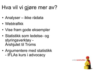 Hva vil vi gjøre mer av?
●   Analyser – ikke rådata
●   Webtrafikk
●   Vise fram gode eksempler
●   Statistikk som ledelse- og
    styringsverktøy -
    Årshjulet til Troms
●   Argumentere med statistikk
    - IFLAs kurs i advocacy
 