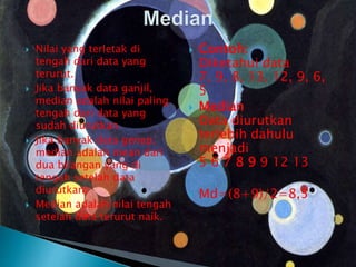  Nilai yang terletak di
tengah dari data yang
terurut.
 Jika banyak data ganjil,
median adalah nilai paling
tengah dari data yang
sudah diurutkan.
 Jika banyak data genap,
median adalah mean dari
dua bilangan yang di
tengah setelah data
diurutkan.
 Median adalah nilai tengah
setelah data terurut naik.
 Contoh:
Diketahui data
7, 9, 8, 13, 12, 9, 6,
5
 Median
Data diurutkan
terlebih dahulu
menjadi
5 6 7 8 9 9 12 13
 Md=(8+9)/2=8,5
 