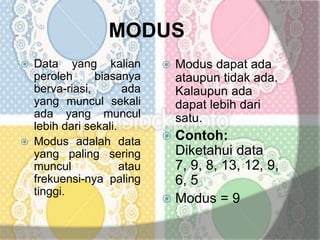 MODUS
 Data yang kalian
peroleh biasanya
berva-riasi, ada
yang muncul sekali
ada yang muncul
lebih dari sekali.
 Modus adalah data
yang paling sering
muncul atau
frekuensi-nya paling
tinggi.
 Modus dapat ada
ataupun tidak ada.
Kalaupun ada
dapat lebih dari
satu.
 Contoh:
Diketahui data
7, 9, 8, 13, 12, 9,
6, 5
 Modus = 9
 
