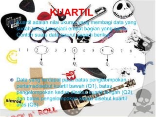 KUARTIL
 Kuartil adalah nilai ukuran yang membagi data yang
sudah terurut menjadi empat bagian yang sama.
Contoh suatu data terurut seperti berikut.
 Data yang terdapat pada batas pengelompokan
pertamadisebut kuartil bawah (Q1), batas
pengelompokan kedua disebut kuartil tengah (Q2),
dan batas pengelompokan ketiga disebut kuartil
atas (Q3).
 