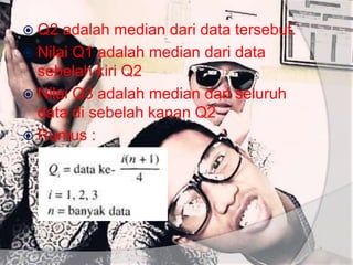  Q2 adalah median dari data tersebut.
 Nilai Q1 adalah median dari data
sebelah kiri Q2
 Nilai Q3 adalah median dari seluruh
data di sebelah kanan Q2
 Rumus :
 