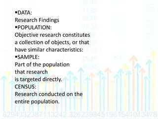 DATA:
Research Findings
POPULATION:
Objective research constitutes
a collection of objects, or that
have similar characteristics:
SAMPLE:
Part of the population
that research
is targeted directly.
CENSUS:
Research conducted on the
entire population.
 