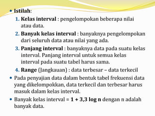  Istilah:
1. Kelas interval : pengelompokan beberapa nilai
atau data.
2. Banyak kelas interval : banyaknya pengelompokan
dari seluruh data atau nilai yang ada.
3. Panjang interval : banyaknya data pada suatu kelas
interval. Panjang interval untuk semua kelas
interval pada suatu tabel harus sama.
4. Range (Jangkauan) : data terbesar – data terkecil
 Pada penyajian data dalam bentuk tabel frekuensi data
yang dikelompokkan, data terkecil dan terbesar harus
masuk dalam kelas interval.
 Banyak kelas interval = 1 + 3,3 log n dengan n adalah
banyak data.
 