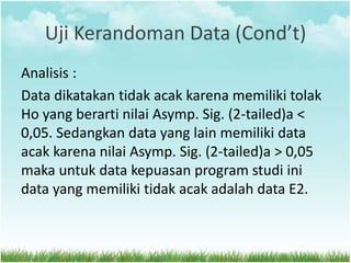 Uji Kerandoman Data (Cond’t)
Analisis :
Data dikatakan tidak acak karena memiliki tolak
Ho yang berarti nilai Asymp. Sig. (2-tailed)a <
0,05. Sedangkan data yang lain memiliki data
acak karena nilai Asymp. Sig. (2-tailed)a > 0,05
maka untuk data kepuasan program studi ini
data yang memiliki tidak acak adalah data E2.
 