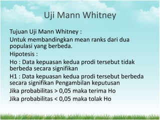 Uji Mann Whitney
Tujuan Uji Mann Whitney :
Untuk membandingkan mean ranks dari dua
populasi yang berbeda.
Hipotesis :
Ho : Data kepuasan kedua prodi tersebut tidak
berbeda secara signifikan
H1 : Data kepuasan kedua prodi tersebut berbeda
secara signifikan Pengambilan keputusan
Jika probabilitas > 0,05 maka terima Ho
Jika probabilitas < 0,05 maka tolak Ho
 