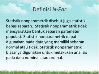 Definisi N-Par
Statistik nonparametrik disebut juga statistik
bebas sebaran. Statistik nonparametrik tidak
mensyaratkan bentuk sebaran parameter
populasi. Statistik nonparametrik dapat
digunakan pada data yang memiliki sebaran
normal atau tidak. Statistik nonparametrik
biasanya digunakan untuk melakukan analisis
pada data nominal atau ordinal.
 