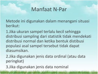 Manfaat N-Par
Metode ini digunakan dalam menangani situasi
berikut:
1.Jika ukuran sampel terlalu kecil sehingga
distribusi sampling dari statistik tidak mendekati
distribusi normal dan ketika bentuk distibusi
populasi asal sampel tersebut tidak dapat
diasumsikan.
2.Jika digunakan jenis data ordinal (atau data
peringkat)
3.Jika digunakan jenis data nominal
 