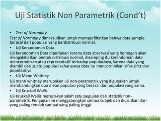 Uji Statistik Non Parametrik (Cond’t)
• Test of Normality
Test of Normality dimaksudkan untuk memperlihatkan bahwa data sample
berasal dari populasi yang berdistribusi normal.
• Uji Kerandoman Data
Uji Kerandoman Data diperlukan karena data abservasi yang homogen akan
mengakibatkan bentuk distribusi normal, disamping itu kerandoman data
mencerminkan atau representatif terhadap populasinya, karena data yang
diambil dari suatu populasi seharusnya data itu mencerminkan sifat-sifat dari
populasinya.
• Uji Mann Whitney
Uji mann whitney merupakan uji non-parametrik yang digunakan untuk
membandingkan dua mean populasi yang berasal dari populasi yang sama.
• Uji Kruskall Wallis
Uji Kruskall Wallis merupakan salah satu pegujian dari statistik non-
parametrik. Pengujian ini menggabungkan semua subjek dan diurutkan dari
yang paling rendah sampai yang paling tinggi.
 