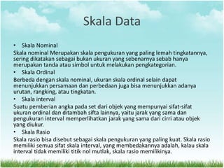 Skala Data
• Skala Nominal
Skala nominal Merupakan skala pengukuran yang paling lemah tingkatannya,
sering dikatakan sebagai bukan ukuran yang sebenarnya sebab hanya
merupakan tanda atau simbol untuk melakukan pengkategorian.
• Skala Ordinal
Berbeda dengan skala nominal, ukuran skala ordinal selain dapat
menunjukkan persamaan dan perbedaan juga bisa menunjukkan adanya
urutan, rangking, atau tingkatan.
• Skala interval
Suatu pemberian angka pada set dari objek yang mempunyai sifat-sifat
ukuran ordinal dan ditambah sifta lainnya, yaitu jarak yang sama dan
pengukuran interval memperlihatkan jarak yang sama dari cirri atau objek
yang diukur.
• Skala Rasio
Skala rasio bisa disebut sebagai skala pengukuran yang paling kuat. Skala rasio
memiliki semua sifat skala interval, yang membedakannya adalah, kalau skala
interval tidak memiliki titik nol mutlak, skala rasio memilikinya.
 