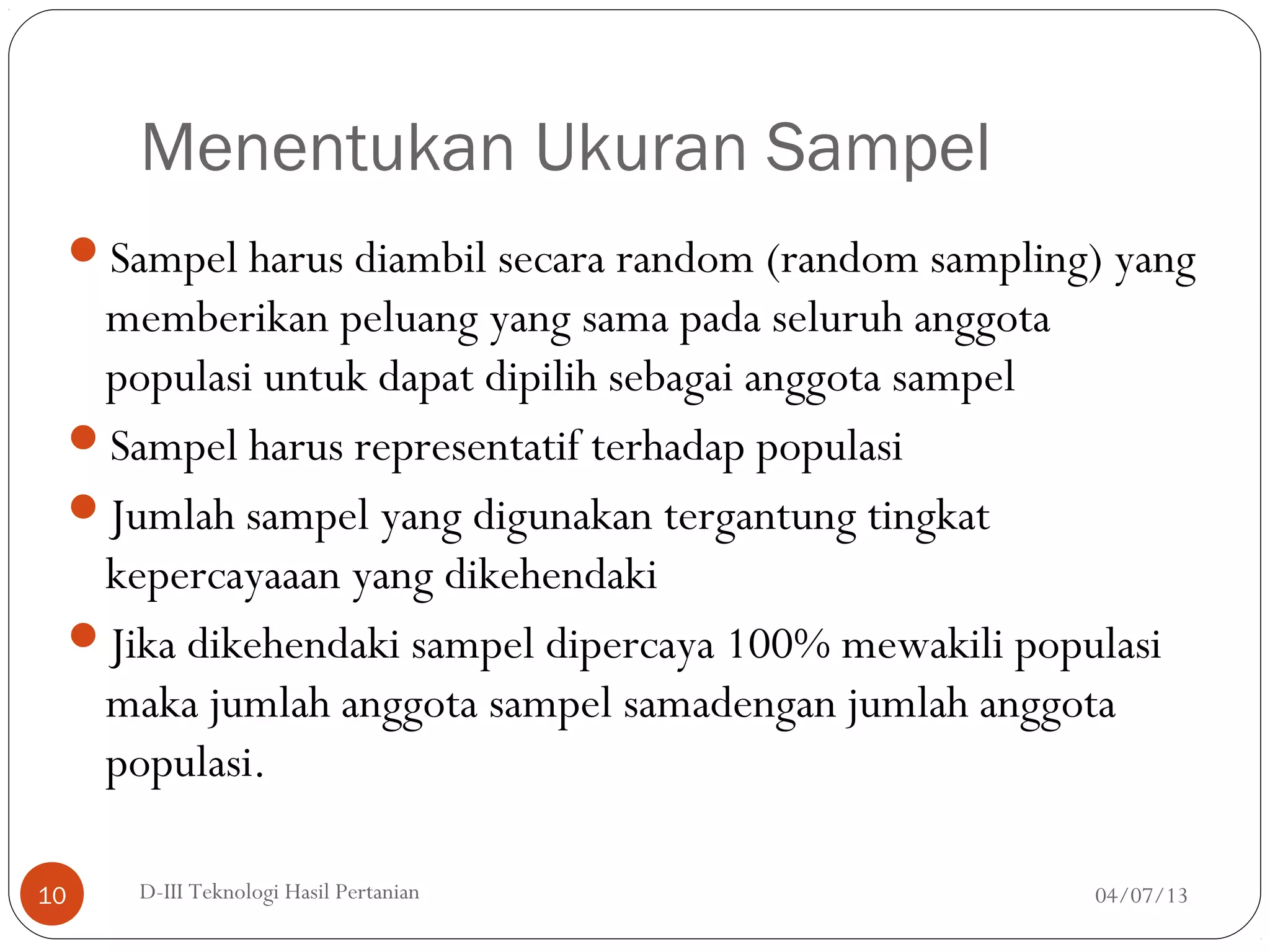 Menentukan Ukuran Sampel
Sampel harus diambil secara random (random sampling) yang
memberikan peluang yang sama pada seluruh anggota
populasi untuk dapat dipilih sebagai anggota sampel
Sampel harus representatif terhadap populasi
Jumlah sampel yang digunakan tergantung tingkat
kepercayaaan yang dikehendaki
Jika dikehendaki sampel dipercaya 100% mewakili populasi
maka jumlah anggota sampel samadengan jumlah anggota
populasi.
04/07/13D-III Teknologi Hasil Pertanian10
 