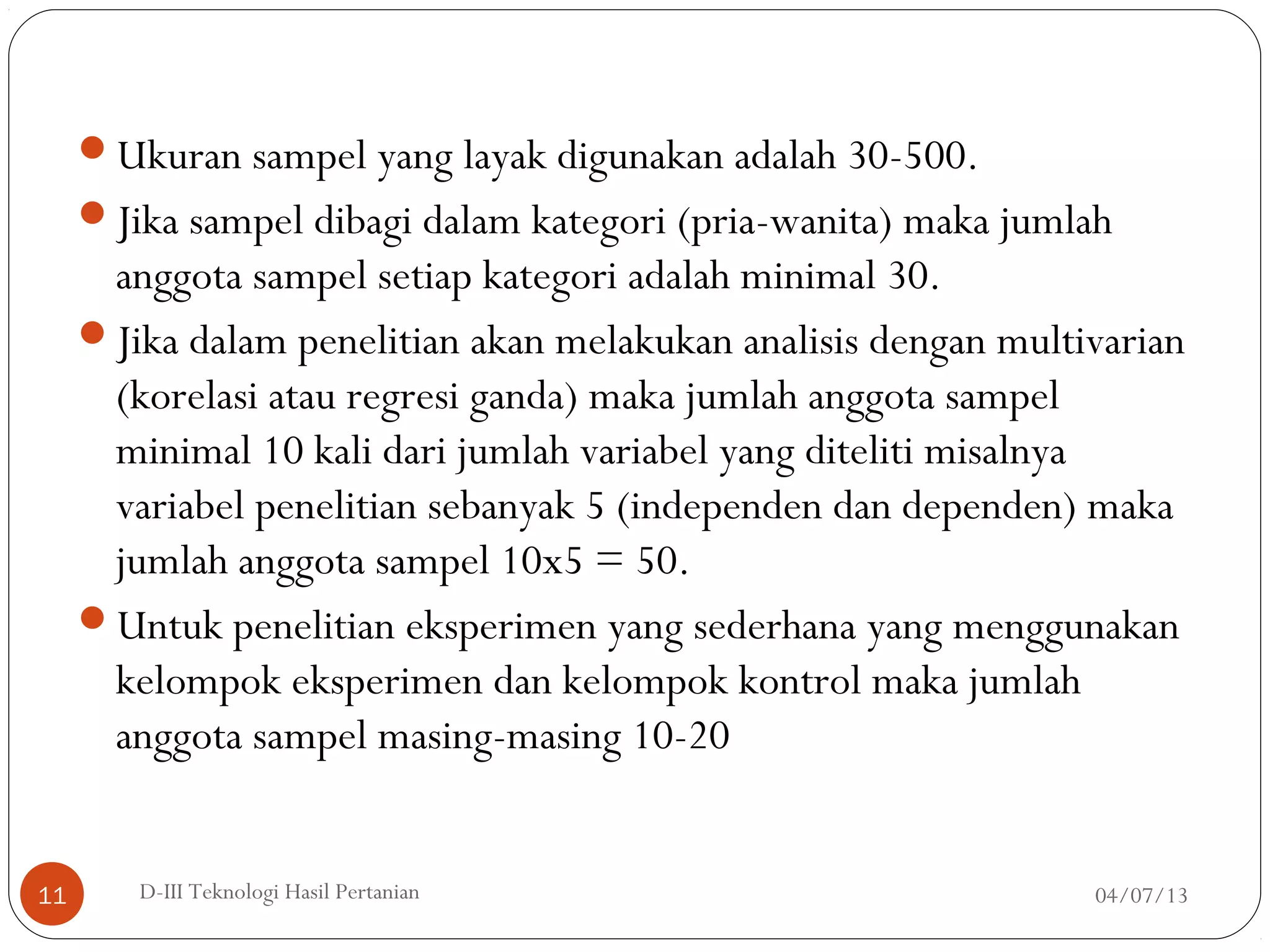 Ukuran sampel yang layak digunakan adalah 30-500.
Jika sampel dibagi dalam kategori (pria-wanita) maka jumlah
anggota sampel setiap kategori adalah minimal 30.
Jika dalam penelitian akan melakukan analisis dengan multivarian
(korelasi atau regresi ganda) maka jumlah anggota sampel
minimal 10 kali dari jumlah variabel yang diteliti misalnya
variabel penelitian sebanyak 5 (independen dan dependen) maka
jumlah anggota sampel 10x5 = 50.
Untuk penelitian eksperimen yang sederhana yang menggunakan
kelompok eksperimen dan kelompok kontrol maka jumlah
anggota sampel masing-masing 10-20 
04/07/13D-III Teknologi Hasil Pertanian11
 