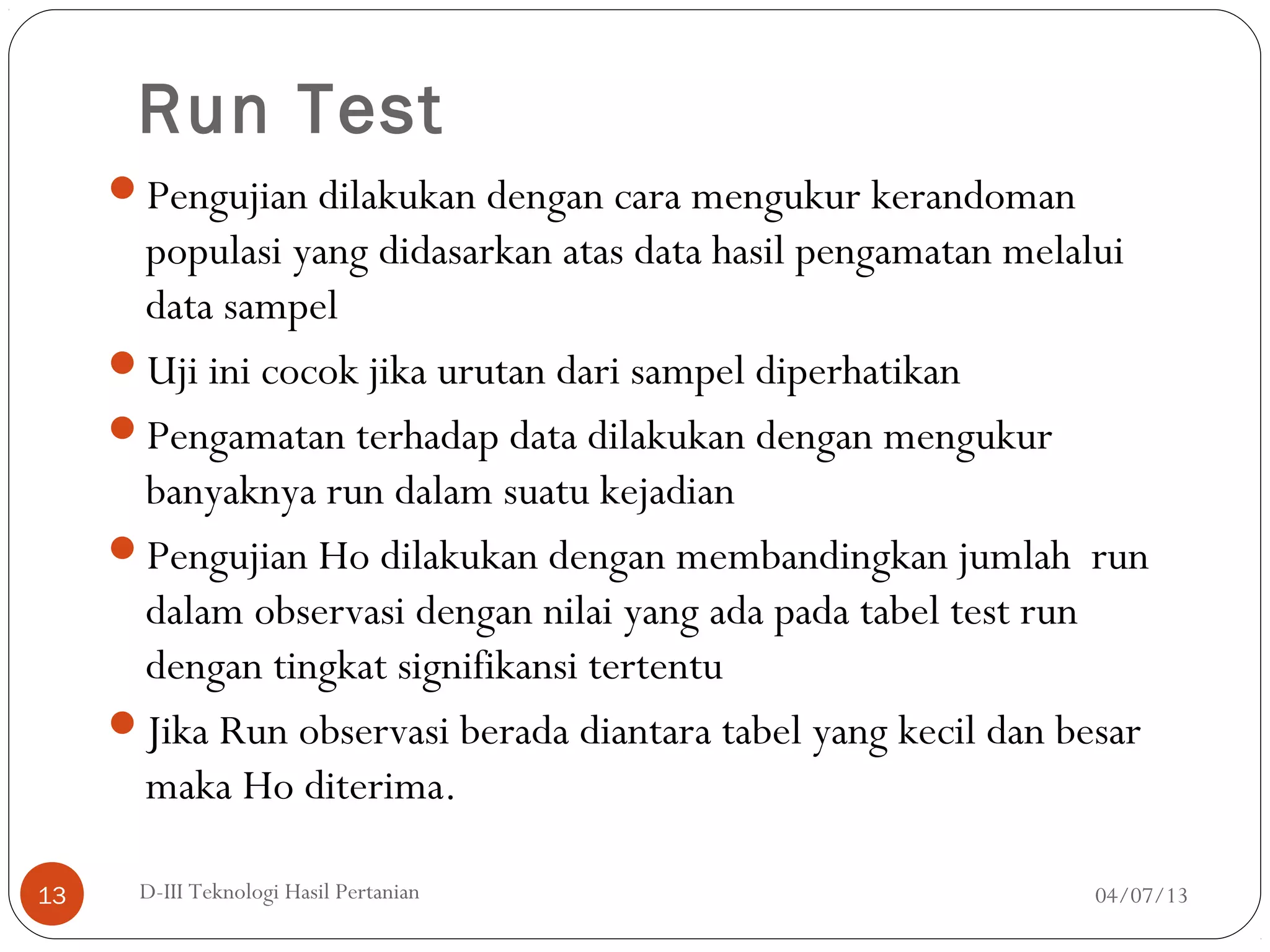 Run Test
Pengujian dilakukan dengan cara mengukur kerandoman
populasi yang didasarkan atas data hasil pengamatan melalui
data sampel
Uji ini cocok jika urutan dari sampel diperhatikan
Pengamatan terhadap data dilakukan dengan mengukur
banyaknya run dalam suatu kejadian
Pengujian Ho dilakukan dengan membandingkan jumlah run
dalam observasi dengan nilai yang ada pada tabel test run
dengan tingkat signifikansi tertentu
Jika Run observasi berada diantara tabel yang kecil dan besar
maka Ho diterima.
04/07/13D-III Teknologi Hasil Pertanian13
 