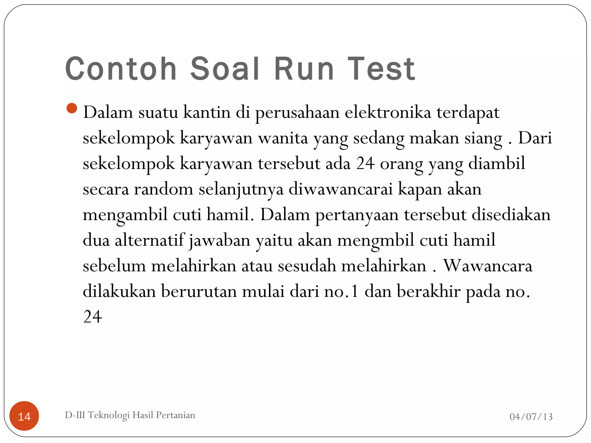 Contoh Soal Run Test
Dalam suatu kantin di perusahaan elektronika terdapat
sekelompok karyawan wanita yang sedang makan siang . Dari
sekelompok karyawan tersebut ada 24 orang yang diambil
secara random selanjutnya diwawancarai kapan akan
mengambil cuti hamil. Dalam pertanyaan tersebut disediakan
dua alternatif jawaban yaitu akan mengmbil cuti hamil
sebelum melahirkan atau sesudah melahirkan . Wawancara
dilakukan berurutan mulai dari no.1 dan berakhir pada no.
24
04/07/13D-III Teknologi Hasil Pertanian14
 