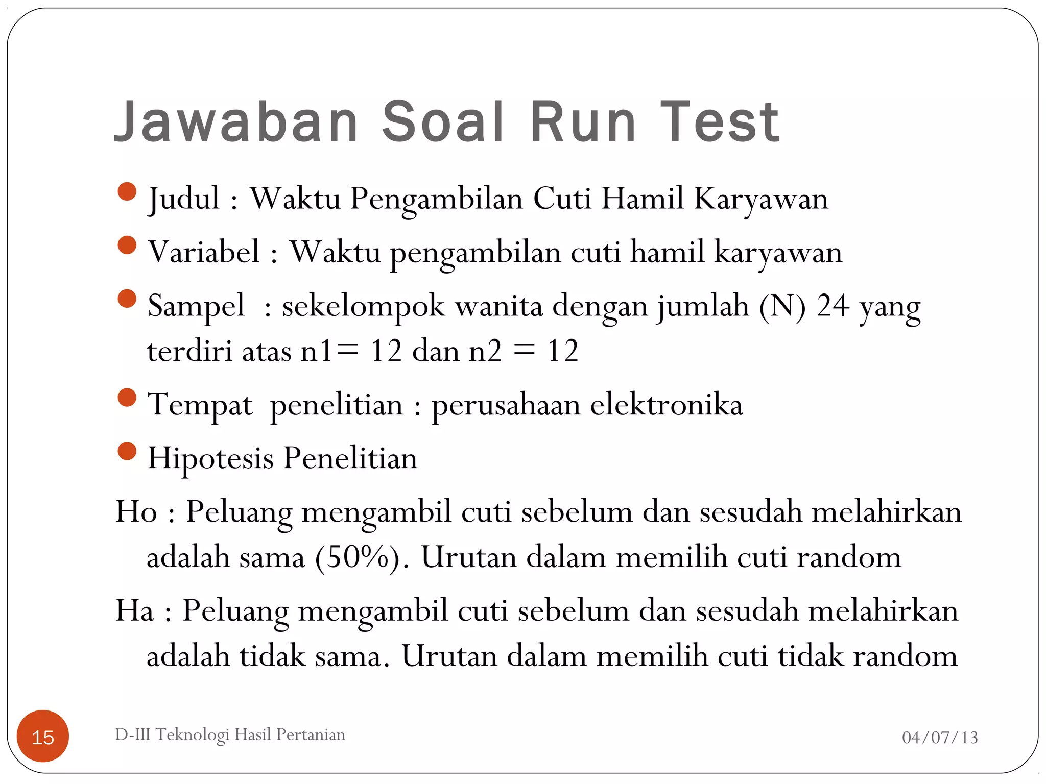 Jawaban Soal Run Test
Judul : Waktu Pengambilan Cuti Hamil Karyawan
Variabel : Waktu pengambilan cuti hamil karyawan
Sampel : sekelompok wanita dengan jumlah (N) 24 yang
terdiri atas n1= 12 dan n2 = 12
Tempat penelitian : perusahaan elektronika
Hipotesis Penelitian
Ho : Peluang mengambil cuti sebelum dan sesudah melahirkan
adalah sama (50%). Urutan dalam memilih cuti random
Ha : Peluang mengambil cuti sebelum dan sesudah melahirkan
adalah tidak sama. Urutan dalam memilih cuti tidak random
04/07/13D-III Teknologi Hasil Pertanian15
 