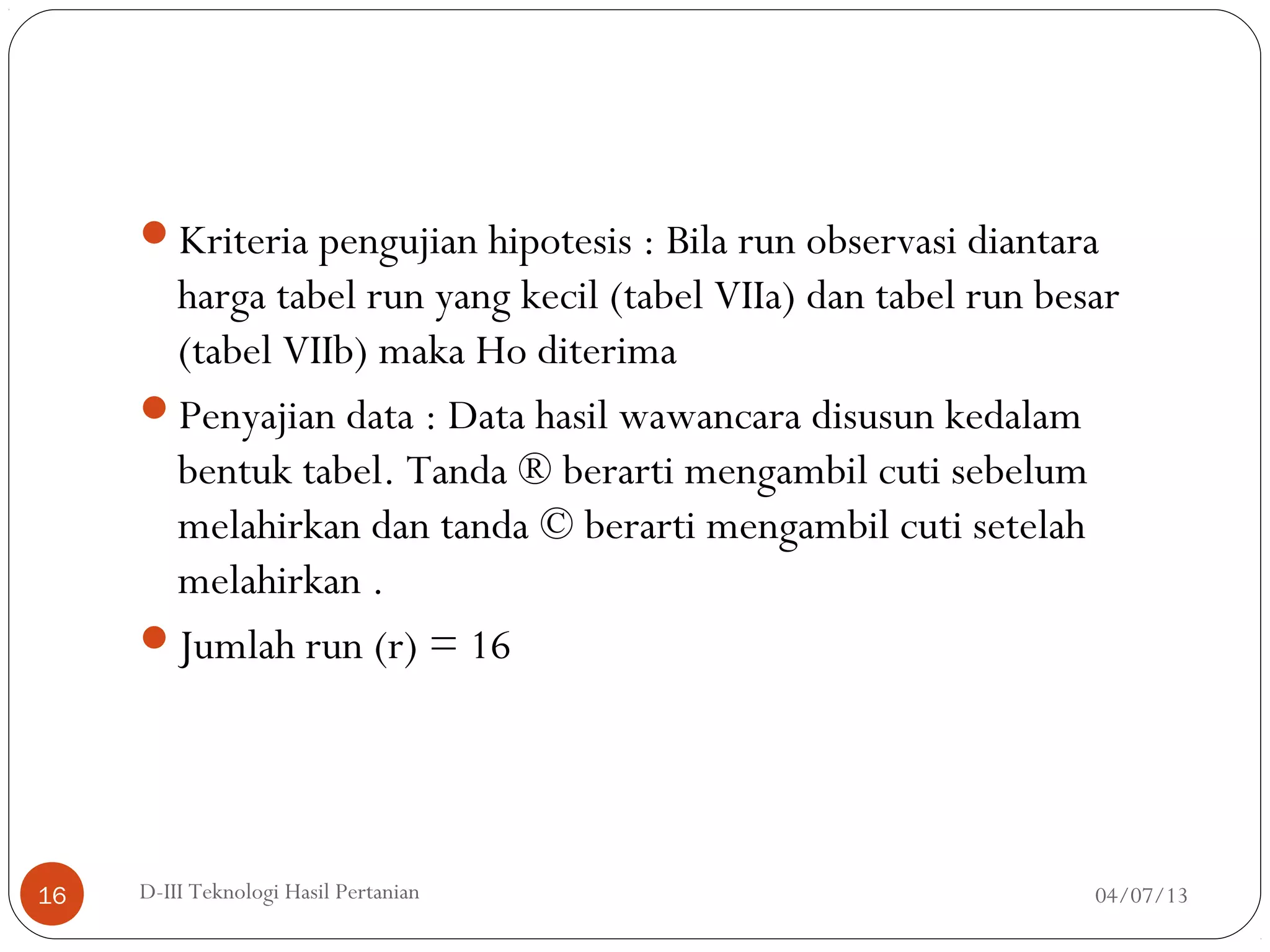Kriteria pengujian hipotesis : Bila run observasi diantara
harga tabel run yang kecil (tabel VIIa) dan tabel run besar
(tabel VIIb) maka Ho diterima
Penyajian data : Data hasil wawancara disusun kedalam
bentuk tabel. Tanda ® berarti mengambil cuti sebelum
melahirkan dan tanda © berarti mengambil cuti setelah
melahirkan .
Jumlah run (r) = 16
04/07/13D-III Teknologi Hasil Pertanian16
 