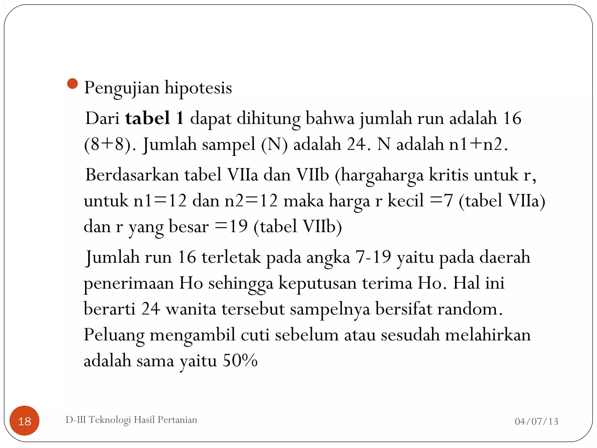 Pengujian hipotesis
Dari tabel 1 dapat dihitung bahwa jumlah run adalah 16
(8+8). Jumlah sampel (N) adalah 24. N adalah n1+n2.
Berdasarkan tabel VIIa dan VIIb (hargaharga kritis untuk r,
untuk n1=12 dan n2=12 maka harga r kecil =7 (tabel VIIa)
dan r yang besar =19 (tabel VIIb)
Jumlah run 16 terletak pada angka 7-19 yaitu pada daerah
penerimaan Ho sehingga keputusan terima Ho. Hal ini
berarti 24 wanita tersebut sampelnya bersifat random.
Peluang mengambil cuti sebelum atau sesudah melahirkan
adalah sama yaitu 50%
04/07/13D-III Teknologi Hasil Pertanian18
 