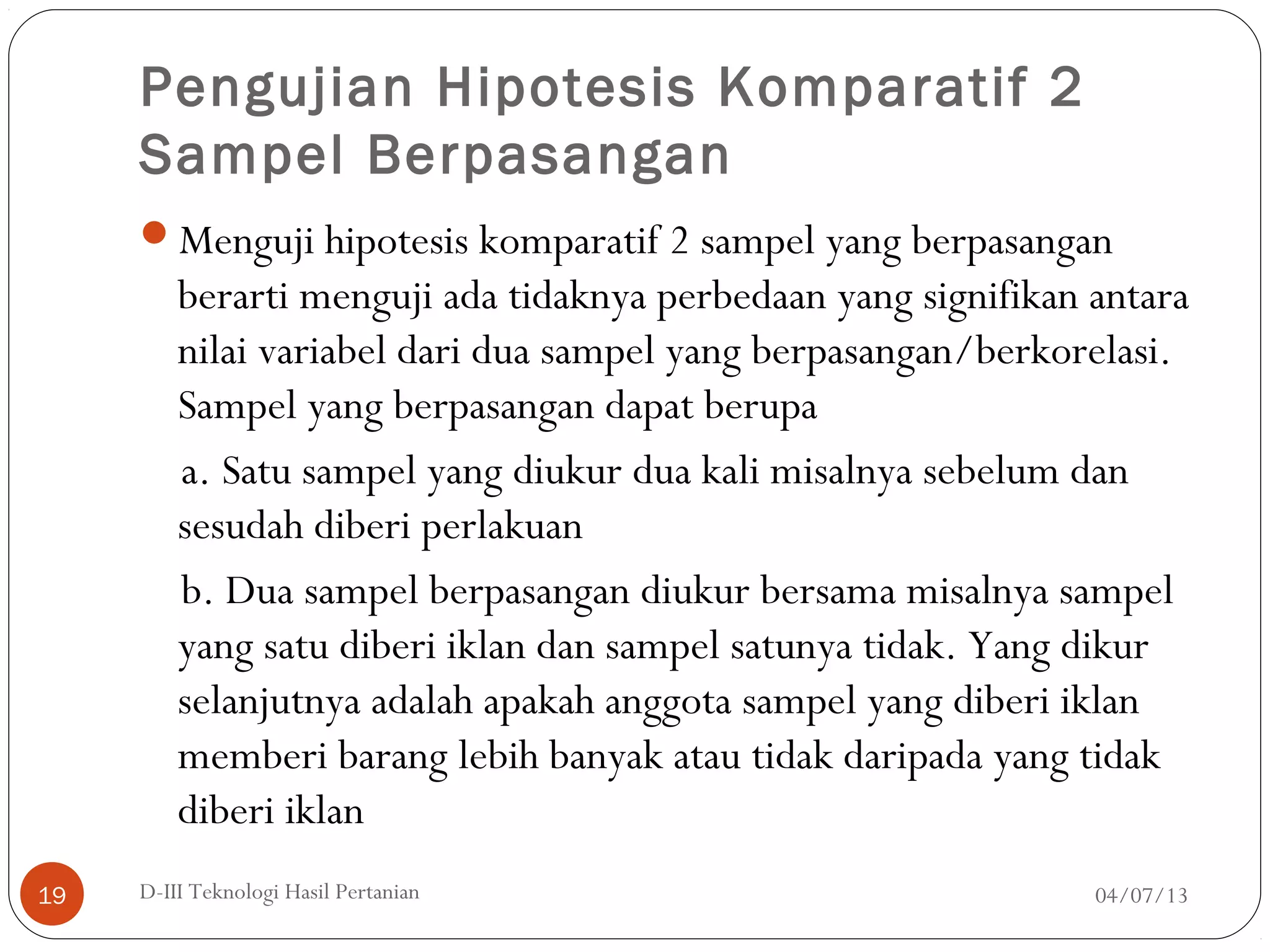 Pengujian Hipotesis Komparatif 2
Sampel Berpasangan
Menguji hipotesis komparatif 2 sampel yang berpasangan
berarti menguji ada tidaknya perbedaan yang signifikan antara
nilai variabel dari dua sampel yang berpasangan/berkorelasi.
Sampel yang berpasangan dapat berupa
a. Satu sampel yang diukur dua kali misalnya sebelum dan
sesudah diberi perlakuan
b. Dua sampel berpasangan diukur bersama misalnya sampel
yang satu diberi iklan dan sampel satunya tidak. Yang dikur
selanjutnya adalah apakah anggota sampel yang diberi iklan
memberi barang lebih banyak atau tidak daripada yang tidak
diberi iklan
04/07/13D-III Teknologi Hasil Pertanian19
 