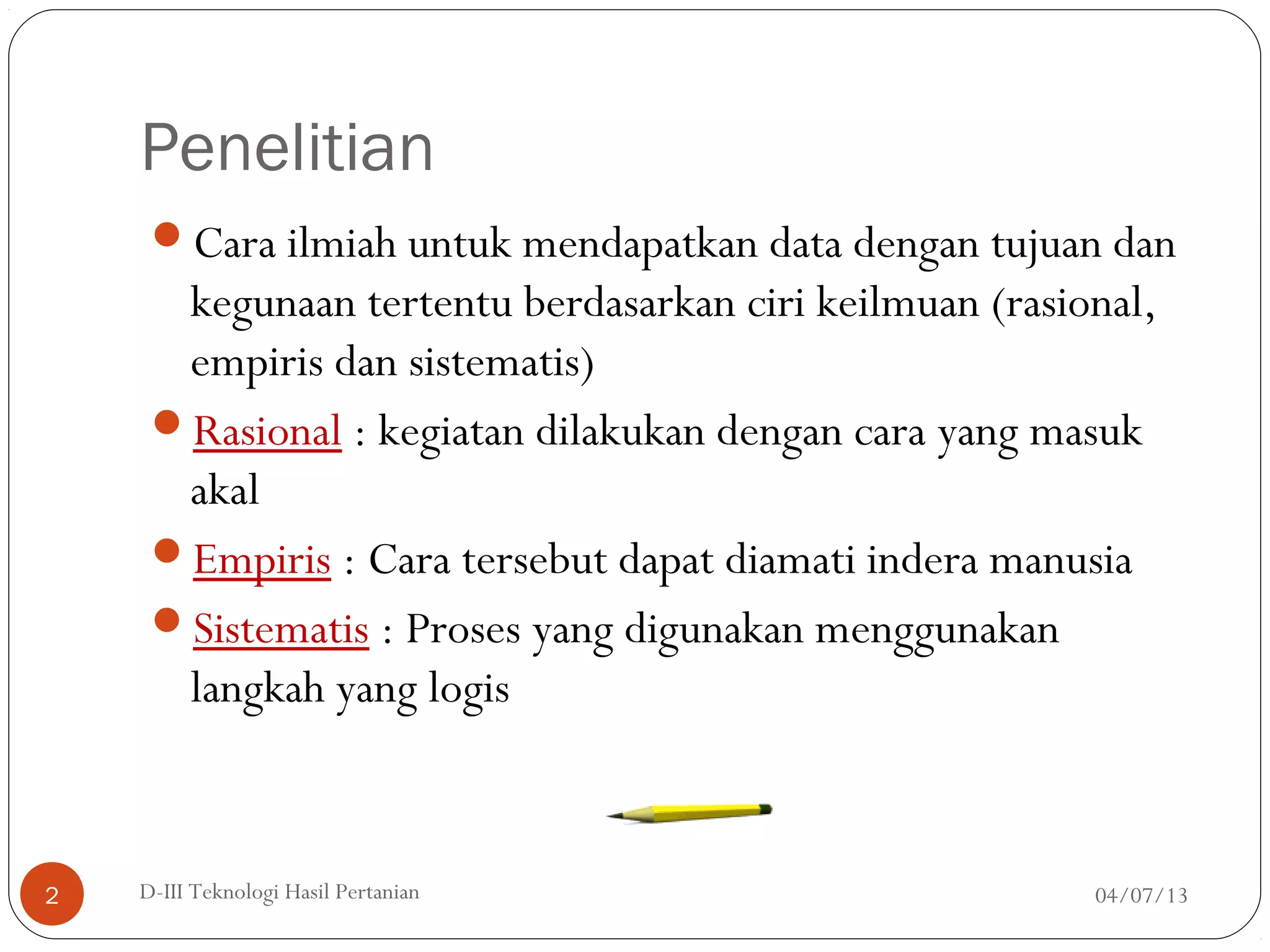 Penelitian
Cara ilmiah untuk mendapatkan data dengan tujuan dan
kegunaan tertentu berdasarkan ciri keilmuan (rasional,
empiris dan sistematis)
Rasional : kegiatan dilakukan dengan cara yang masuk
akal
Empiris : Cara tersebut dapat diamati indera manusia
Sistematis : Proses yang digunakan menggunakan
langkah yang logis
04/07/13D-III Teknologi Hasil Pertanian2
 
