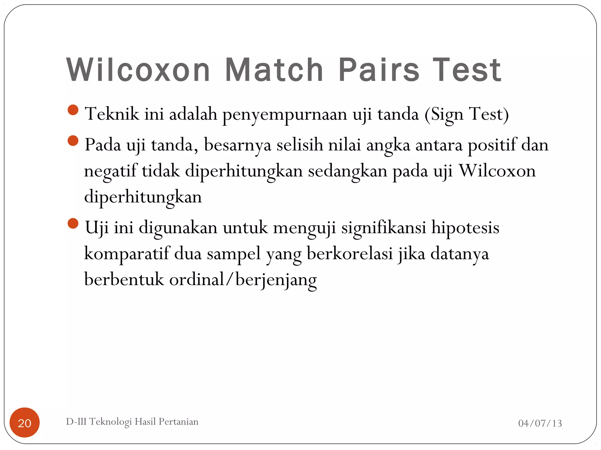 Wilcoxon Match Pairs Test
Teknik ini adalah penyempurnaan uji tanda (Sign Test)
Pada uji tanda, besarnya selisih nilai angka antara positif dan
negatif tidak diperhitungkan sedangkan pada uji Wilcoxon
diperhitungkan
Uji ini digunakan untuk menguji signifikansi hipotesis
komparatif dua sampel yang berkorelasi jika datanya
berbentuk ordinal/berjenjang
04/07/13D-III Teknologi Hasil Pertanian20
 