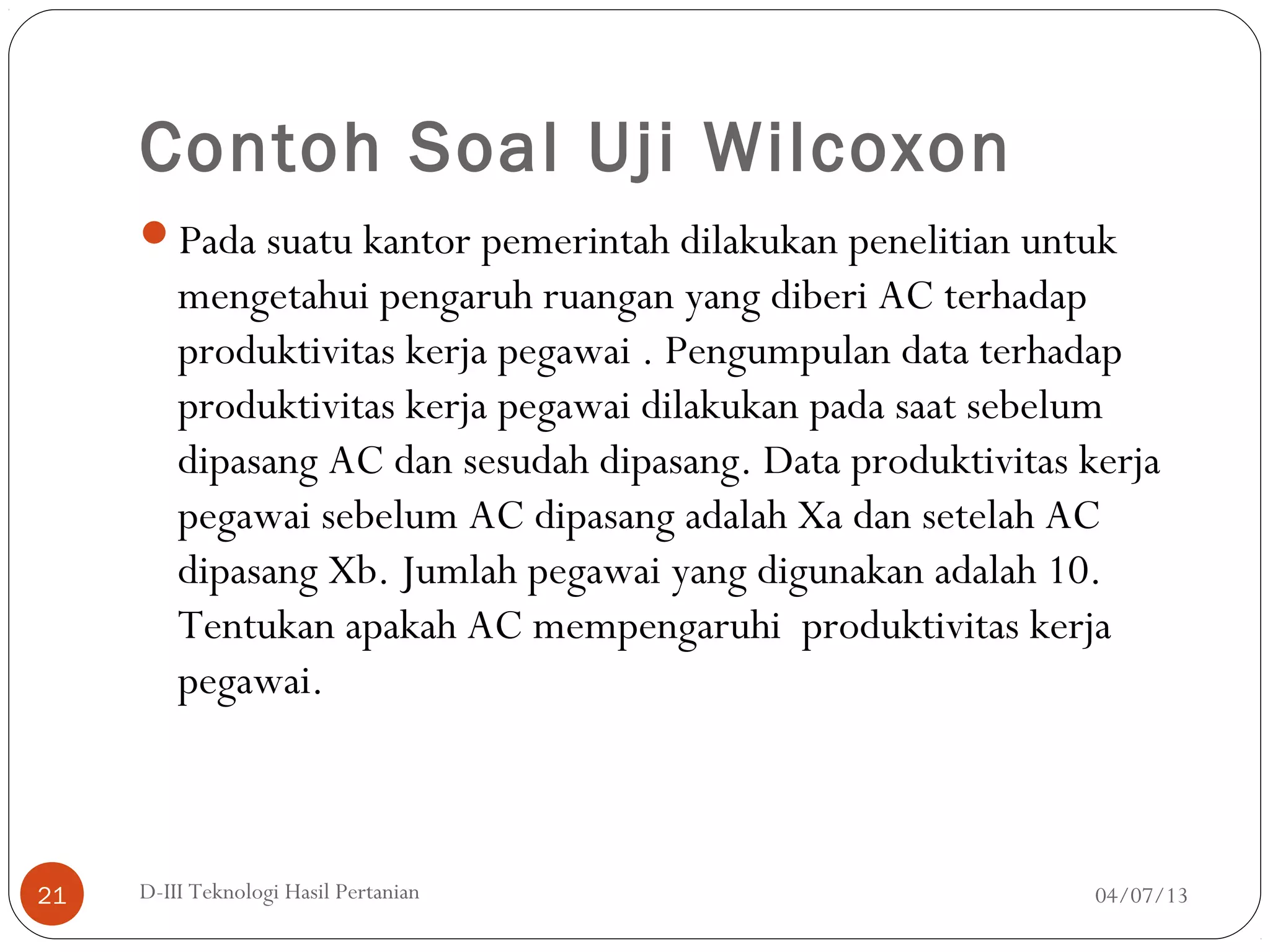 Contoh Soal Uji Wilcoxon
Pada suatu kantor pemerintah dilakukan penelitian untuk
mengetahui pengaruh ruangan yang diberi AC terhadap
produktivitas kerja pegawai . Pengumpulan data terhadap
produktivitas kerja pegawai dilakukan pada saat sebelum
dipasang AC dan sesudah dipasang. Data produktivitas kerja
pegawai sebelum AC dipasang adalah Xa dan setelah AC
dipasang Xb. Jumlah pegawai yang digunakan adalah 10.
Tentukan apakah AC mempengaruhi produktivitas kerja
pegawai.
04/07/13D-III Teknologi Hasil Pertanian21
 