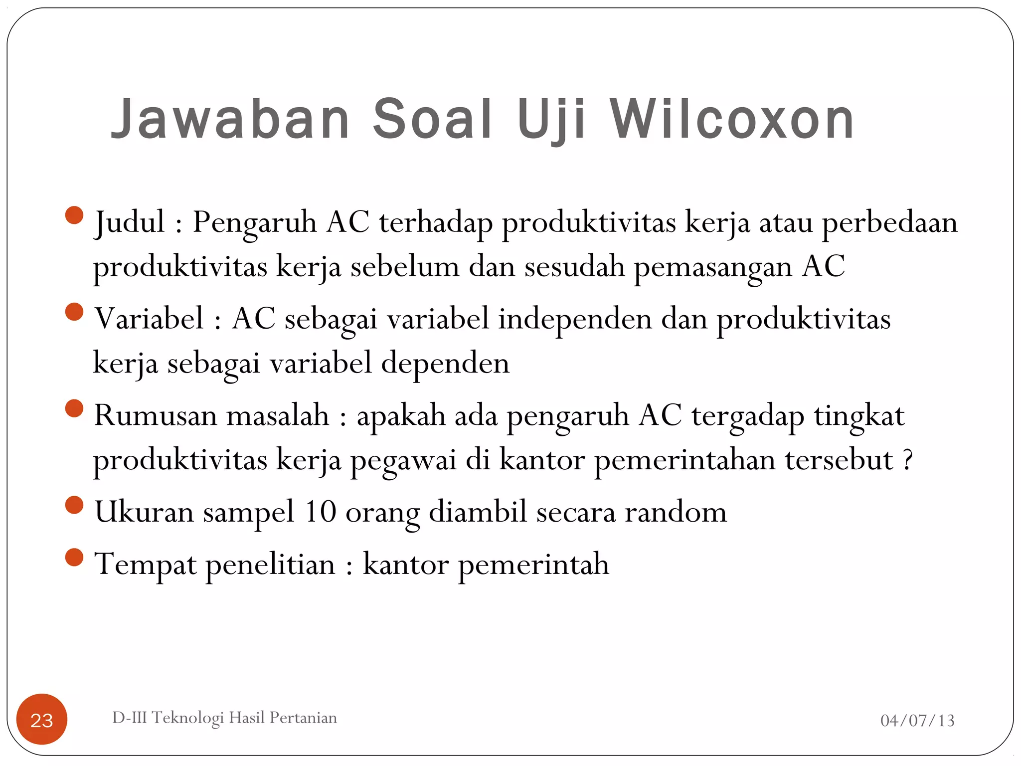 Jawaban Soal Uji Wilcoxon
Judul : Pengaruh AC terhadap produktivitas kerja atau perbedaan
produktivitas kerja sebelum dan sesudah pemasangan AC
Variabel : AC sebagai variabel independen dan produktivitas
kerja sebagai variabel dependen
Rumusan masalah : apakah ada pengaruh AC tergadap tingkat
produktivitas kerja pegawai di kantor pemerintahan tersebut ?
Ukuran sampel 10 orang diambil secara random
Tempat penelitian : kantor pemerintah
04/07/13D-III Teknologi Hasil Pertanian23
 