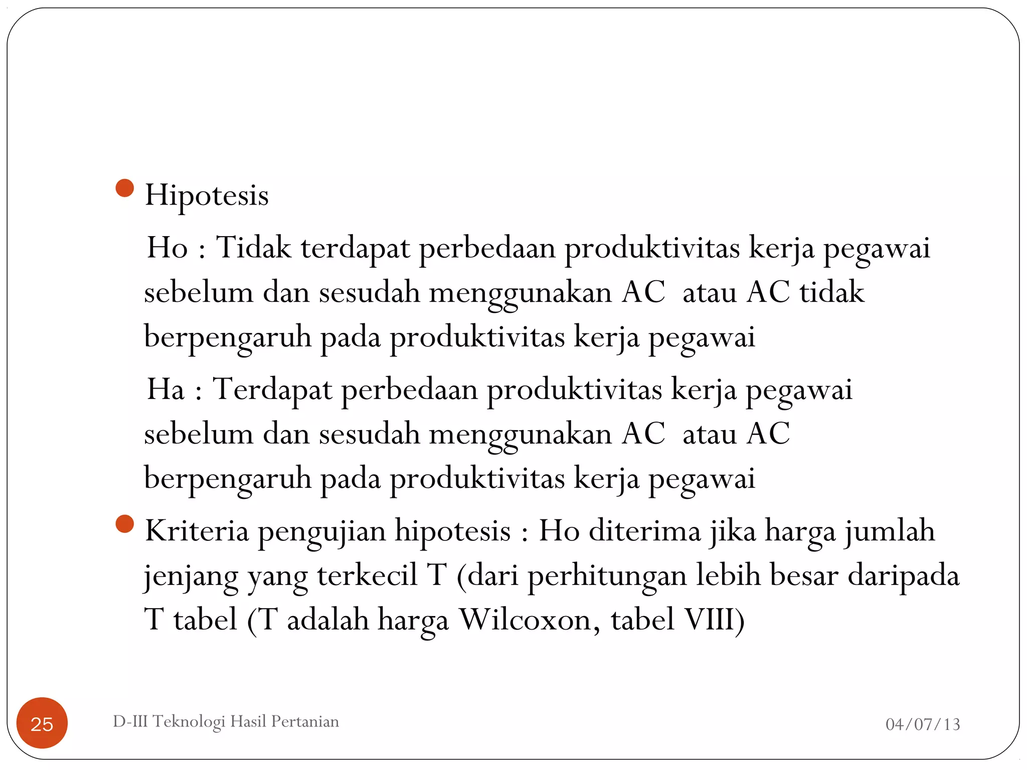Hipotesis
Ho : Tidak terdapat perbedaan produktivitas kerja pegawai
sebelum dan sesudah menggunakan AC atau AC tidak
berpengaruh pada produktivitas kerja pegawai
Ha : Terdapat perbedaan produktivitas kerja pegawai
sebelum dan sesudah menggunakan AC atau AC
berpengaruh pada produktivitas kerja pegawai
Kriteria pengujian hipotesis : Ho diterima jika harga jumlah
jenjang yang terkecil T (dari perhitungan lebih besar daripada
T tabel (T adalah harga Wilcoxon, tabel VIII)
04/07/13D-III Teknologi Hasil Pertanian25
 