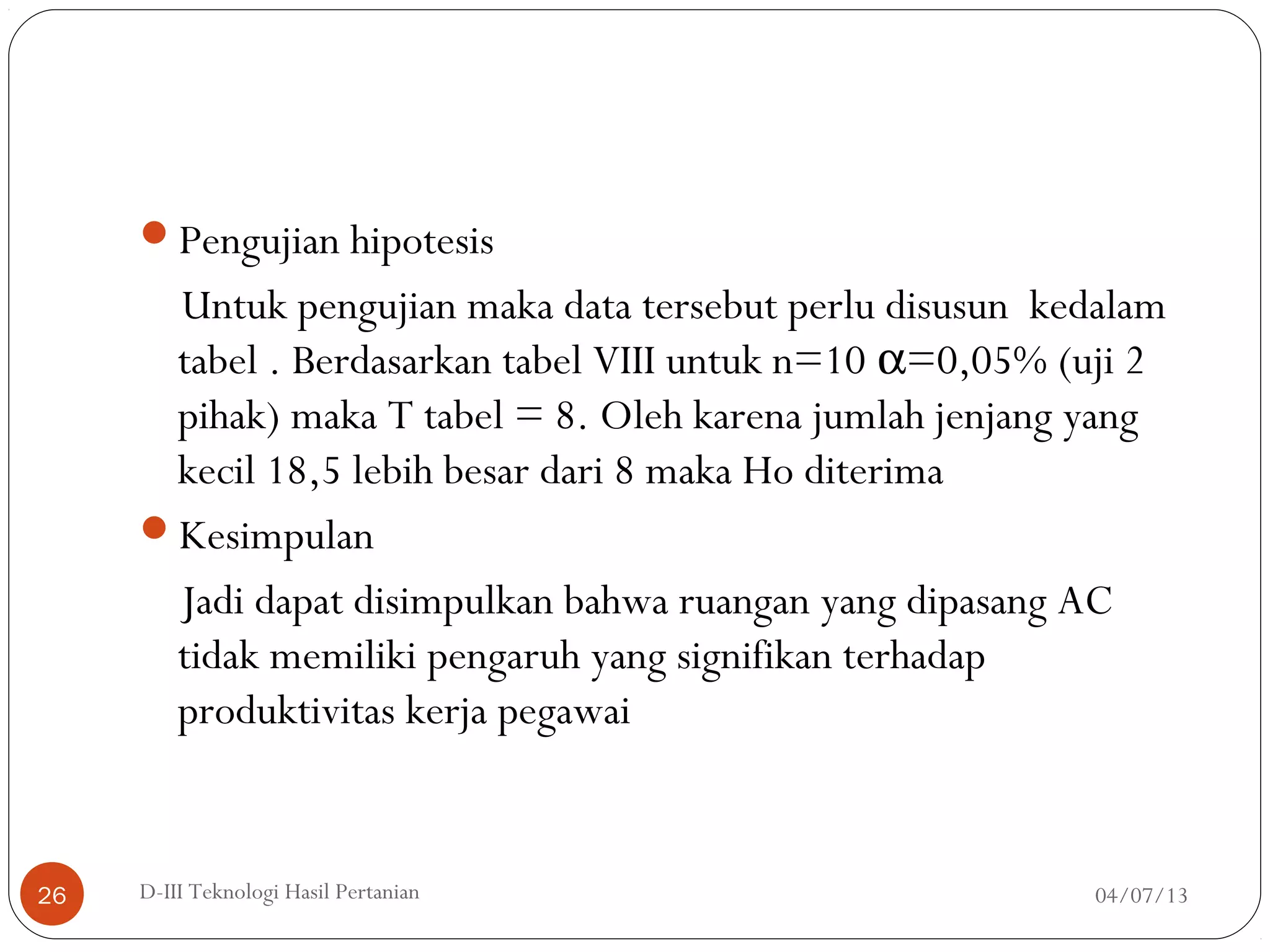 Pengujian hipotesis
Untuk pengujian maka data tersebut perlu disusun kedalam
tabel . Berdasarkan tabel VIII untuk n=10 α=0,05% (uji 2
pihak) maka T tabel = 8. Oleh karena jumlah jenjang yang
kecil 18,5 lebih besar dari 8 maka Ho diterima
Kesimpulan
Jadi dapat disimpulkan bahwa ruangan yang dipasang AC
tidak memiliki pengaruh yang signifikan terhadap
produktivitas kerja pegawai
04/07/13D-III Teknologi Hasil Pertanian26
 