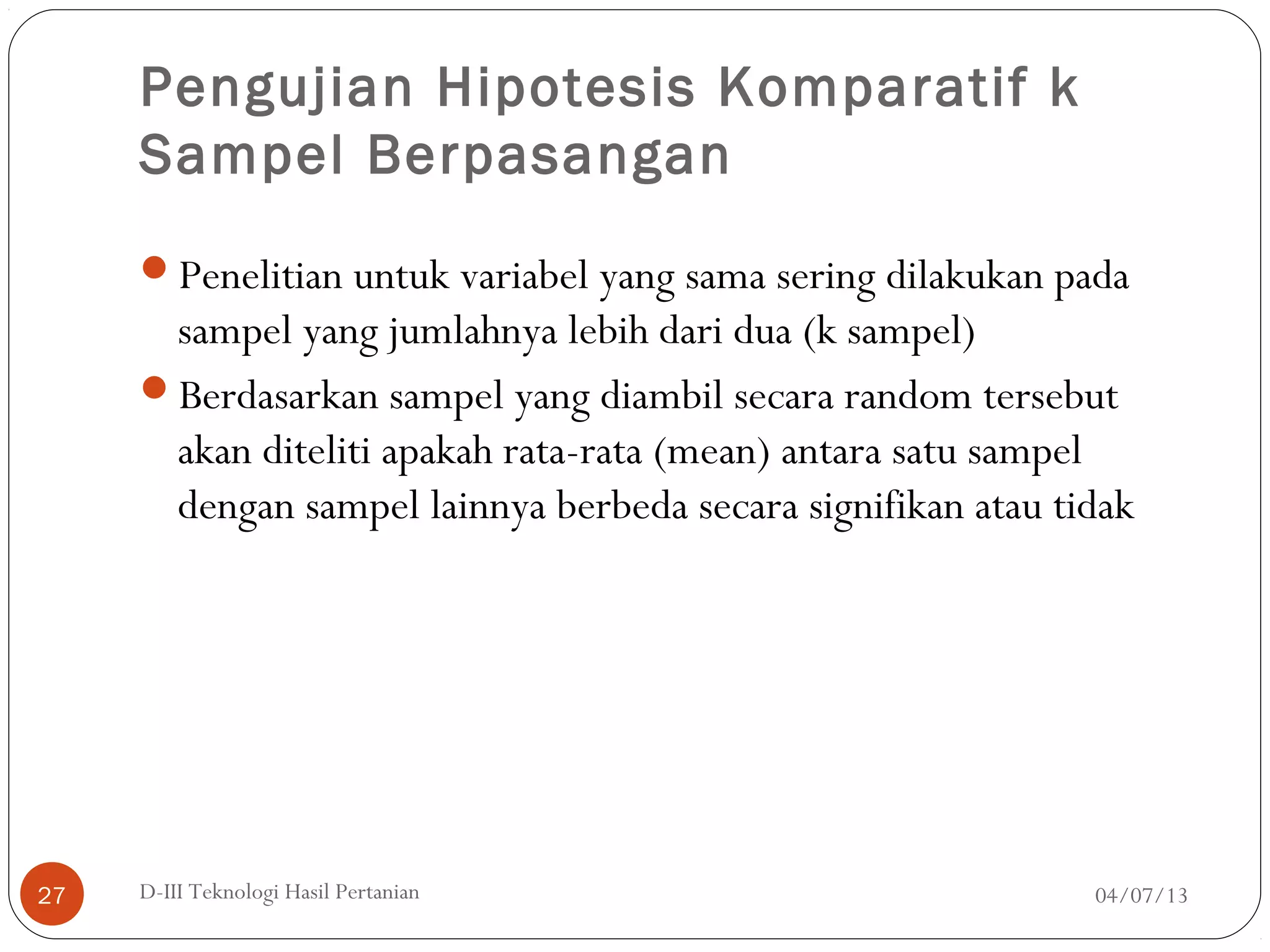 Pengujian Hipotesis Komparatif k
Sampel Berpasangan
Penelitian untuk variabel yang sama sering dilakukan pada
sampel yang jumlahnya lebih dari dua (k sampel)
Berdasarkan sampel yang diambil secara random tersebut
akan diteliti apakah rata-rata (mean) antara satu sampel
dengan sampel lainnya berbeda secara signifikan atau tidak
04/07/13D-III Teknologi Hasil Pertanian27
 