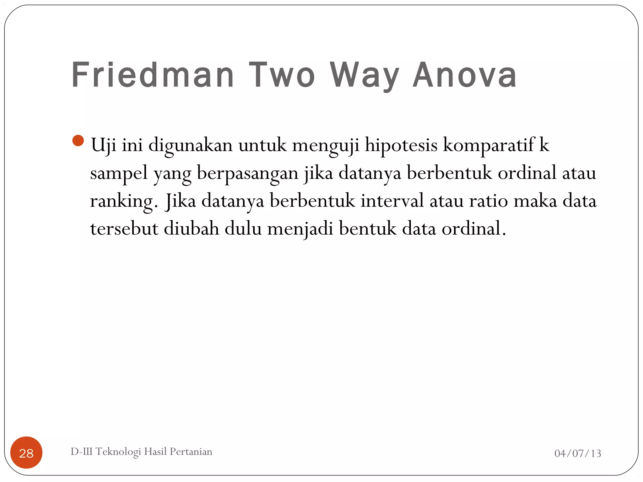 Friedman Two Way Anova
Uji ini digunakan untuk menguji hipotesis komparatif k
sampel yang berpasangan jika datanya berbentuk ordinal atau
ranking. Jika datanya berbentuk interval atau ratio maka data
tersebut diubah dulu menjadi bentuk data ordinal.
04/07/13D-III Teknologi Hasil Pertanian28
 