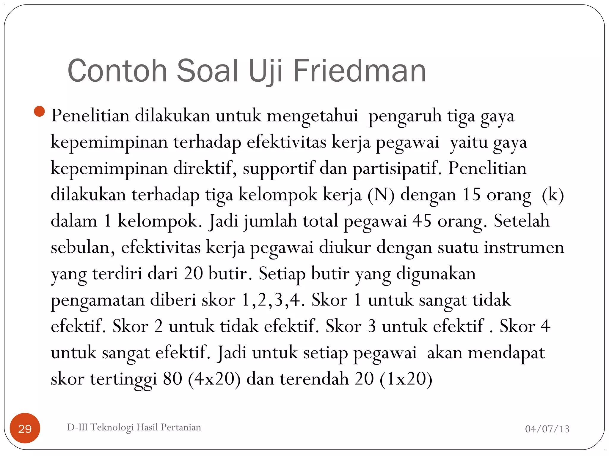 Contoh Soal Uji Friedman
Penelitian dilakukan untuk mengetahui pengaruh tiga gaya
kepemimpinan terhadap efektivitas kerja pegawai yaitu gaya
kepemimpinan direktif, supportif dan partisipatif. Penelitian
dilakukan terhadap tiga kelompok kerja (N) dengan 15 orang (k)
dalam 1 kelompok. Jadi jumlah total pegawai 45 orang. Setelah
sebulan, efektivitas kerja pegawai diukur dengan suatu instrumen
yang terdiri dari 20 butir. Setiap butir yang digunakan
pengamatan diberi skor 1,2,3,4. Skor 1 untuk sangat tidak
efektif. Skor 2 untuk tidak efektif. Skor 3 untuk efektif . Skor 4
untuk sangat efektif. Jadi untuk setiap pegawai akan mendapat
skor tertinggi 80 (4x20) dan terendah 20 (1x20)
04/07/13D-III Teknologi Hasil Pertanian29
 