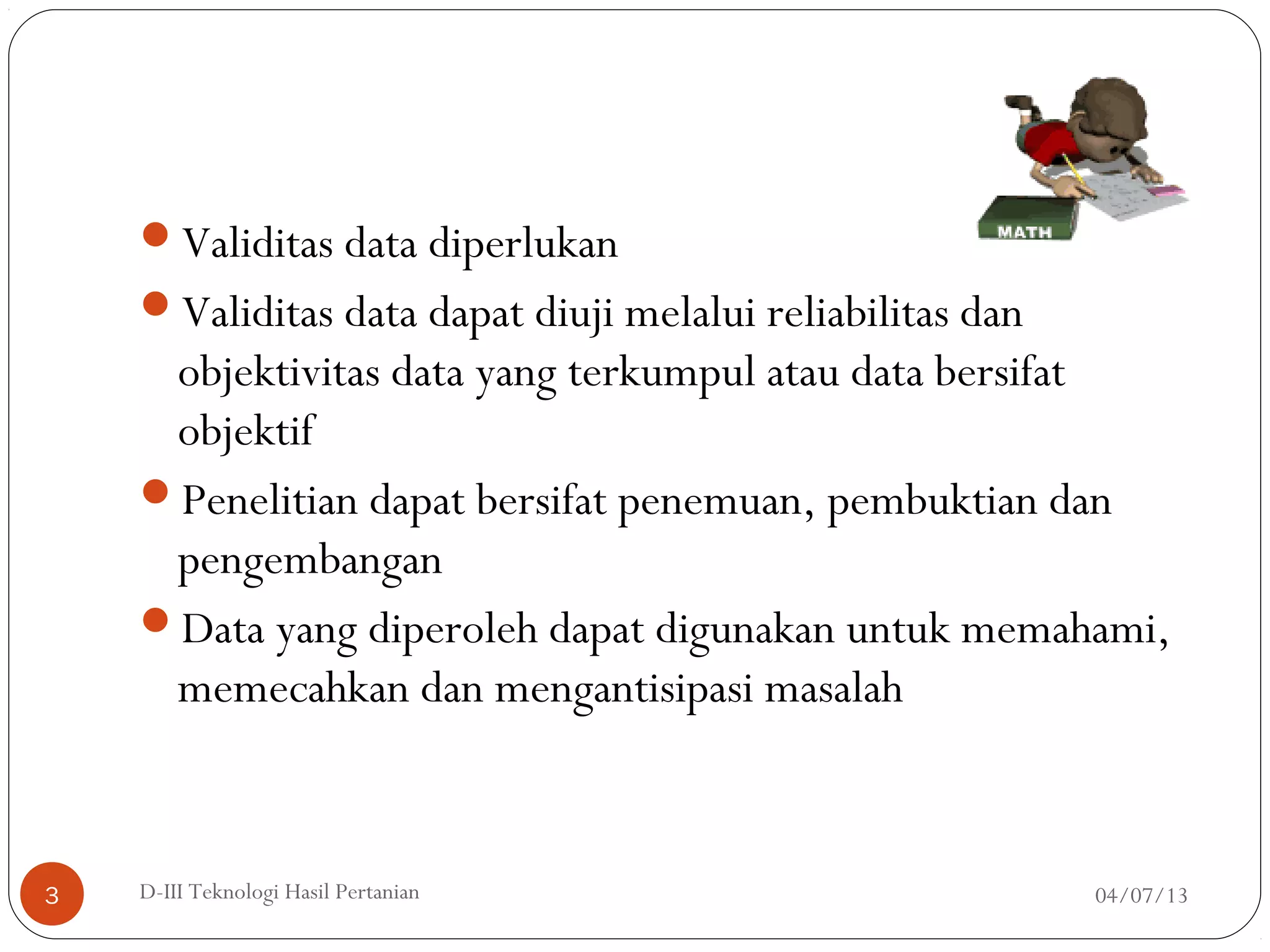Validitas data diperlukan
Validitas data dapat diuji melalui reliabilitas dan
objektivitas data yang terkumpul atau data bersifat
objektif
Penelitian dapat bersifat penemuan, pembuktian dan
pengembangan
Data yang diperoleh dapat digunakan untuk memahami,
memecahkan dan mengantisipasi masalah
04/07/13D-III Teknologi Hasil Pertanian3
 
