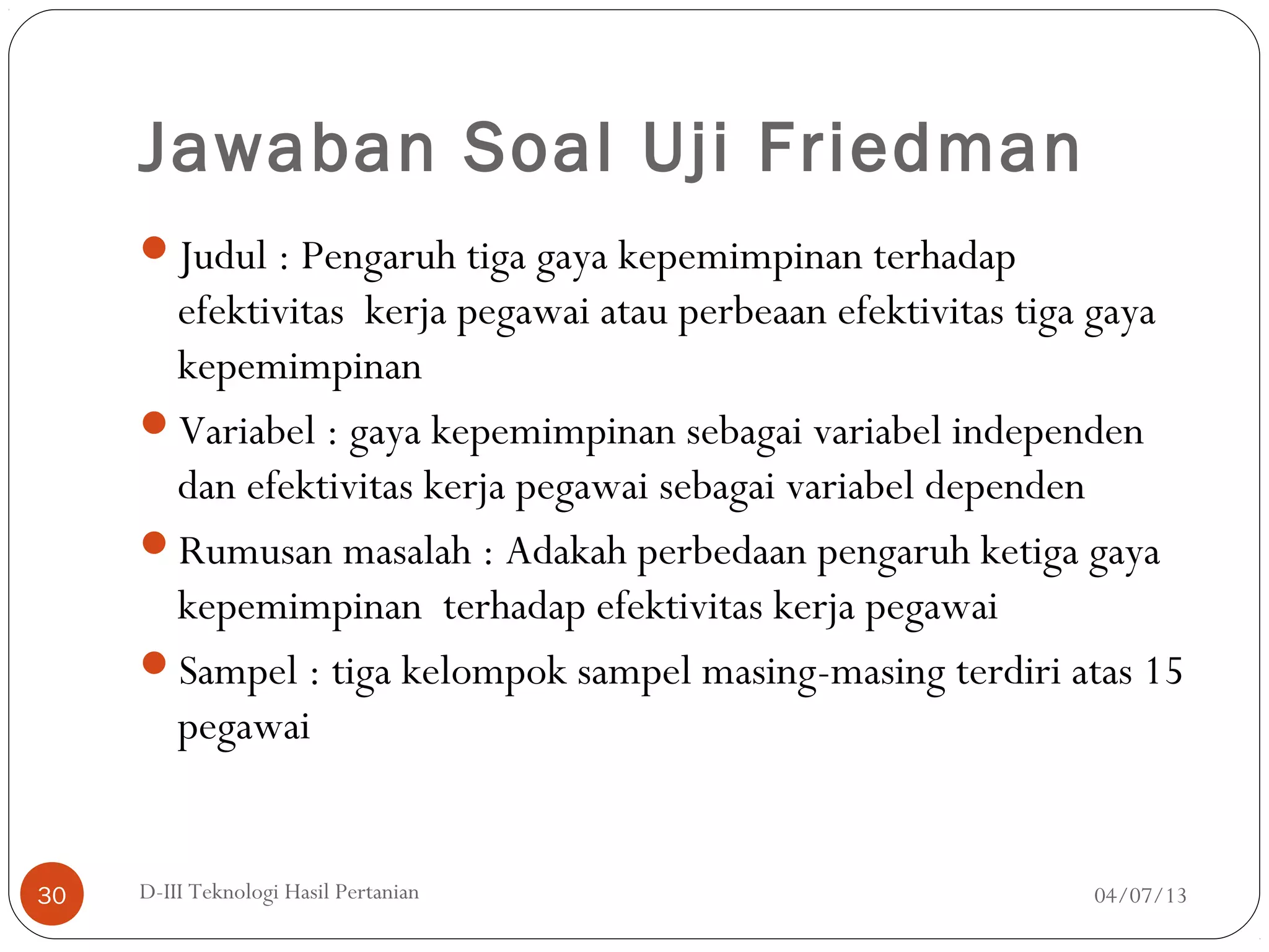 Jawaban Soal Uji Friedman
Judul : Pengaruh tiga gaya kepemimpinan terhadap
efektivitas kerja pegawai atau perbeaan efektivitas tiga gaya
kepemimpinan
Variabel : gaya kepemimpinan sebagai variabel independen
dan efektivitas kerja pegawai sebagai variabel dependen
Rumusan masalah : Adakah perbedaan pengaruh ketiga gaya
kepemimpinan terhadap efektivitas kerja pegawai
Sampel : tiga kelompok sampel masing-masing terdiri atas 15
pegawai
04/07/13D-III Teknologi Hasil Pertanian30
 