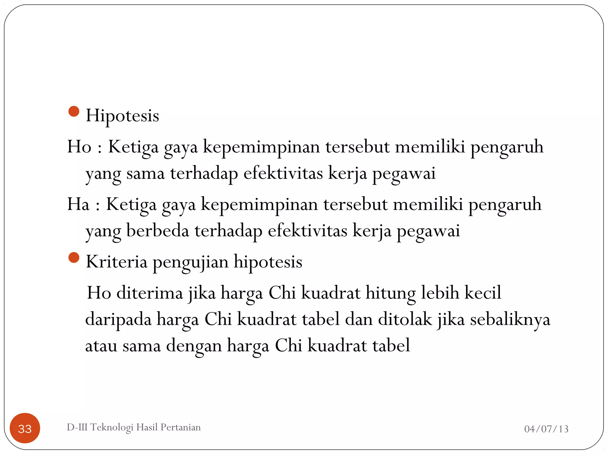 Hipotesis
Ho : Ketiga gaya kepemimpinan tersebut memiliki pengaruh
yang sama terhadap efektivitas kerja pegawai
Ha : Ketiga gaya kepemimpinan tersebut memiliki pengaruh
yang berbeda terhadap efektivitas kerja pegawai
Kriteria pengujian hipotesis
Ho diterima jika harga Chi kuadrat hitung lebih kecil
daripada harga Chi kuadrat tabel dan ditolak jika sebaliknya
atau sama dengan harga Chi kuadrat tabel
04/07/13D-III Teknologi Hasil Pertanian33
 