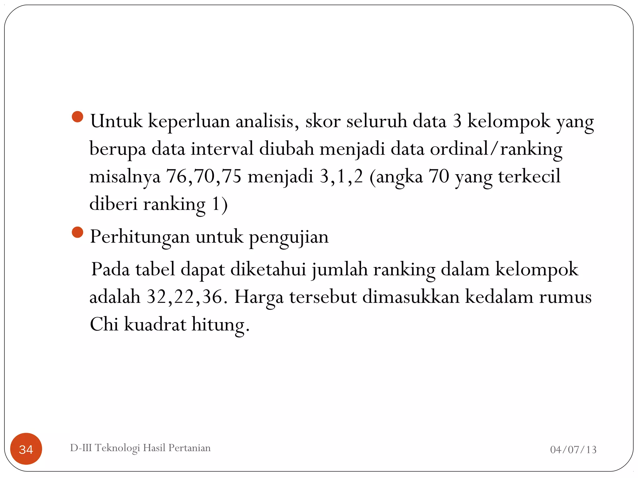 Untuk keperluan analisis, skor seluruh data 3 kelompok yang
berupa data interval diubah menjadi data ordinal/ranking
misalnya 76,70,75 menjadi 3,1,2 (angka 70 yang terkecil
diberi ranking 1)
Perhitungan untuk pengujian
Pada tabel dapat diketahui jumlah ranking dalam kelompok
adalah 32,22,36. Harga tersebut dimasukkan kedalam rumus
Chi kuadrat hitung.
04/07/13D-III Teknologi Hasil Pertanian34
 