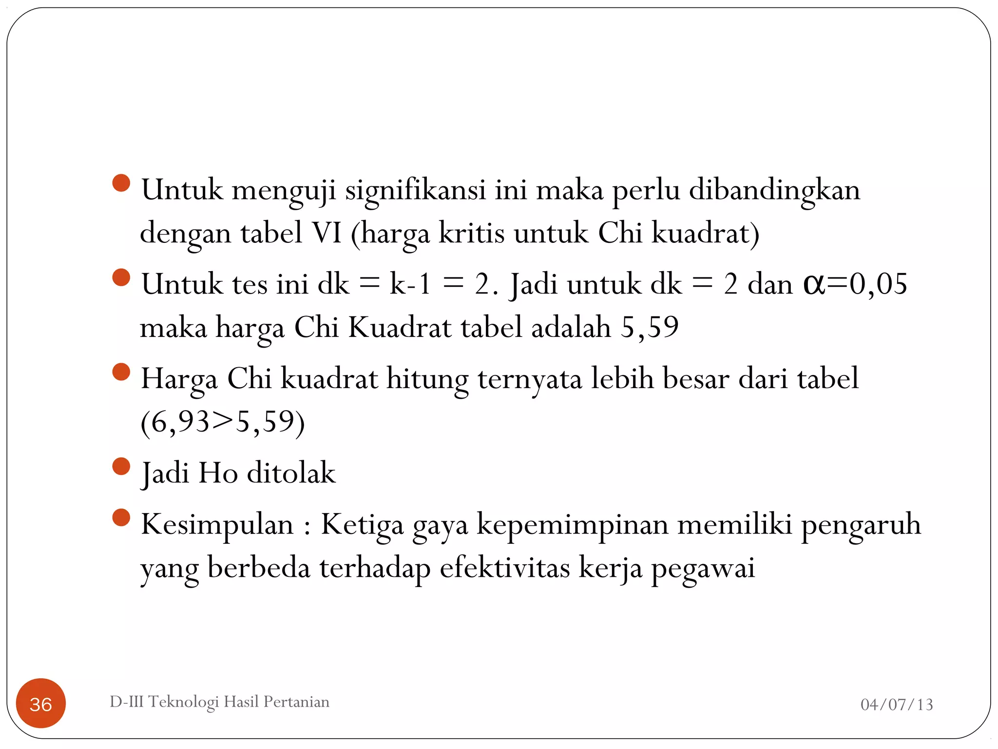 Untuk menguji signifikansi ini maka perlu dibandingkan
dengan tabel VI (harga kritis untuk Chi kuadrat)
Untuk tes ini dk = k-1 = 2. Jadi untuk dk = 2 dan α=0,05
maka harga Chi Kuadrat tabel adalah 5,59
Harga Chi kuadrat hitung ternyata lebih besar dari tabel
(6,93>5,59)
Jadi Ho ditolak
Kesimpulan : Ketiga gaya kepemimpinan memiliki pengaruh
yang berbeda terhadap efektivitas kerja pegawai
04/07/13D-III Teknologi Hasil Pertanian36
 