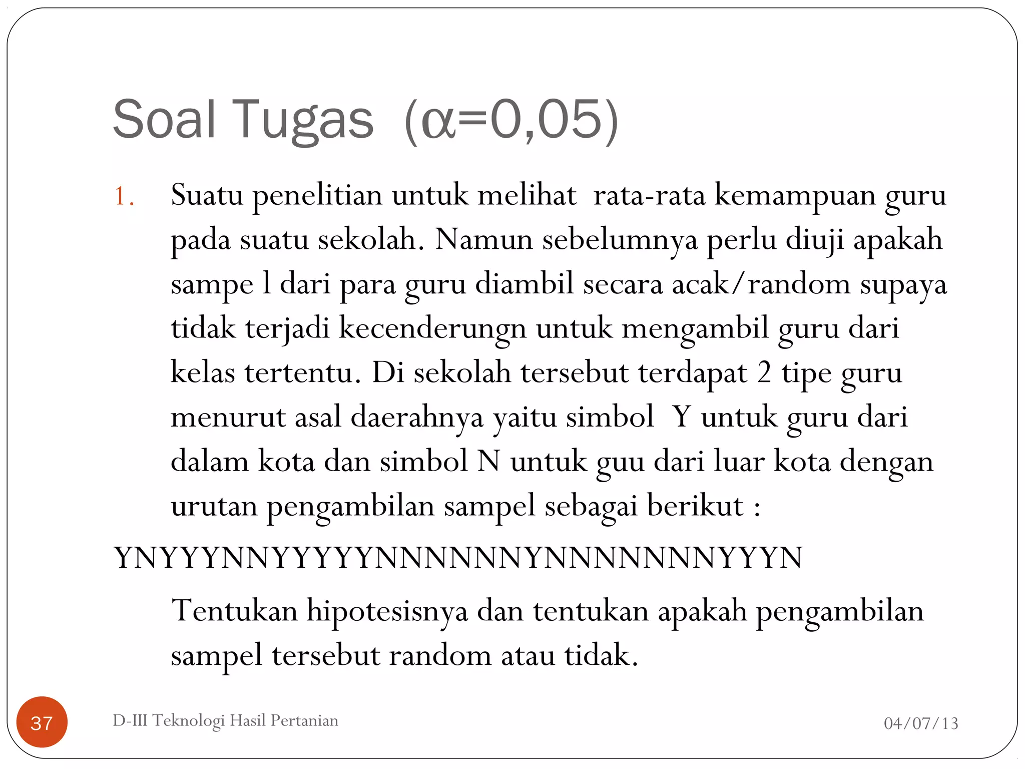 Soal Tugas (α=0,05)
1. Suatu penelitian untuk melihat rata-rata kemampuan guru
pada suatu sekolah. Namun sebelumnya perlu diuji apakah
sampe l dari para guru diambil secara acak/random supaya
tidak terjadi kecenderungn untuk mengambil guru dari
kelas tertentu. Di sekolah tersebut terdapat 2 tipe guru
menurut asal daerahnya yaitu simbol Y untuk guru dari
dalam kota dan simbol N untuk guu dari luar kota dengan
urutan pengambilan sampel sebagai berikut :
YNYYYNNYYYYYNNNNNNYNNNNNNNYYYN
Tentukan hipotesisnya dan tentukan apakah pengambilan
sampel tersebut random atau tidak.
04/07/13D-III Teknologi Hasil Pertanian37
 